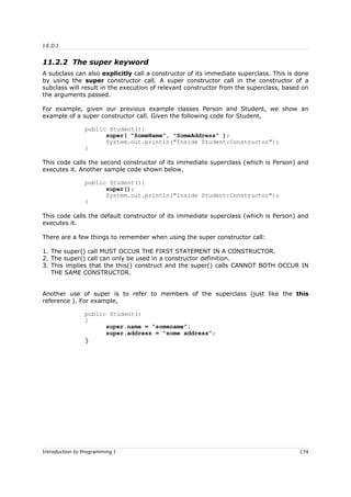 J.E.D.I
11.2.2 The super keyword
A subclass can also explicitly call a constructor of its immediate superclass. This is done
by using the super constructor call. A super constructor call in the constructor of a
subclass will result in the execution of relevant constructor from the superclass, based on
the arguments passed.
For example, given our previous example classes Person and Student, we show an
example of a super constructor call. Given the following code for Student,
public Student(){
super( "SomeName", "SomeAddress" );
System.out.println("Inside Student:Constructor");
}
This code calls the second constructor of its immediate superclass (which is Person) and
executes it. Another sample code shown below,
public Student(){
super();
System.out.println("Inside Student:Constructor");
}
This code calls the default constructor of its immediate superclass (which is Person) and
executes it.
There are a few things to remember when using the super constructor call:
1. The super() call MUST OCCUR THE FIRST STATEMENT IN A CONSTRUCTOR.
2. The super() call can only be used in a constructor definition.
3. This implies that the this() construct and the super() calls CANNOT BOTH OCCUR IN
THE SAME CONSTRUCTOR.
Another use of super is to refer to members of the superclass (just like the this
reference ). For example,
public Student()
{
super.name = “somename”;
super.address = “some address”;
}
Introduction to Programming I 174
 