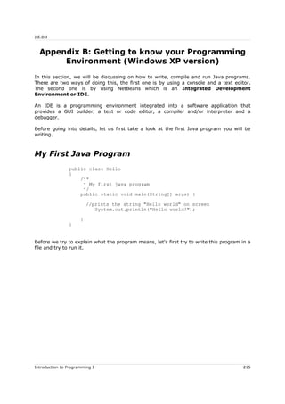 J.E.D.I
Appendix B: Getting to know your Programming
Environment (Windows XP version)
In this section, we will be discussing on how to write, compile and run Java programs.
There are two ways of doing this, the first one is by using a console and a text editor.
The second one is by using NetBeans which is an Integrated Development
Environment or IDE.
An IDE is a programming environment integrated into a software application that
provides a GUI builder, a text or code editor, a compiler and/or interpreter and a
debugger.
Before going into details, let us first take a look at the first Java program you will be
writing.
My First Java Program
public class Hello
{
/**
* My first java program
*/
public static void main(String[] args) {
//prints the string "Hello world" on screen
System.out.println("Hello world!");
}
}
Before we try to explain what the program means, let's first try to write this program in a
file and try to run it.
Introduction to Programming I 215
 