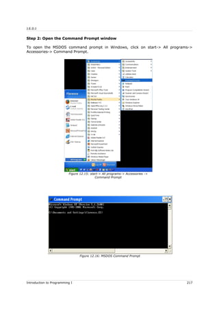 J.E.D.I
Step 2: Open the Command Prompt window
To open the MSDOS command prompt in Windows, click on start-> All programs->
Accessories-> Command Prompt.
Introduction to Programming I 217
Figure 12.15: start-> All programs-> Accessories ->
Command Prompt
Figure 12.16: MSDOS Command Prompt
 