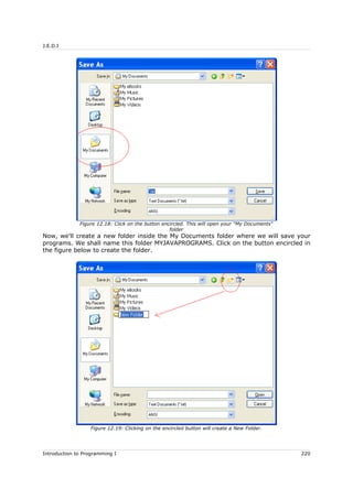 J.E.D.I
Now, we'll create a new folder inside the My Documents folder where we will save your
programs. We shall name this folder MYJAVAPROGRAMS. Click on the button encircled in
the figure below to create the folder.
Introduction to Programming I 220
Figure 12.18: Click on the button encircled. This will open your "My Documents"
folder
Figure 12.19: Clicking on the encircled button will create a New Folder.
 