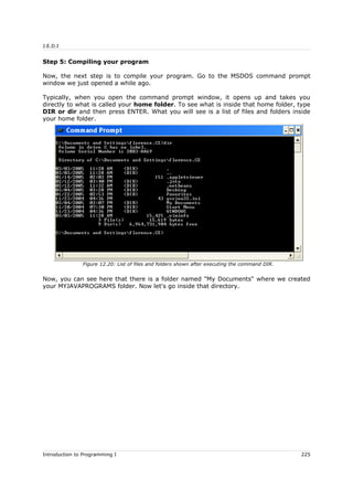 J.E.D.I
Step 5: Compiling your program
Now, the next step is to compile your program. Go to the MSDOS command prompt
window we just opened a while ago.
Typically, when you open the command prompt window, it opens up and takes you
directly to what is called your home folder. To see what is inside that home folder, type
DIR or dir and then press ENTER. What you will see is a list of files and folders inside
your home folder.
Now, you can see here that there is a folder named "My Documents" where we created
your MYJAVAPROGRAMS folder. Now let's go inside that directory.
Introduction to Programming I 225
Figure 12.20: List of files and folders shown after executing the command DIR.
 
