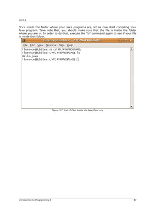 J.E.D.I
Once inside the folder where your Java programs are, let us now start compiling your
Java program. Take note that, you should make sure that the file is inside the folder
where you are in. In order to do that, execute the "ls" command again to see if your file
is inside that folder.
Introduction to Programming I 37
Figure 3.7: List of Files Inside the New Directory
 