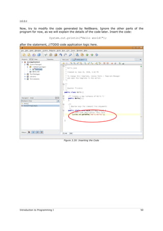 J.E.D.I
Now, try to modify the code generated by NetBeans. Ignore the other parts of the
program for now, as we will explain the details of the code later. Insert the code:
System.out.println("Hello world!");
after the statement, //TODO code application logic here.
Introduction to Programming I 50
Figure 3.20: Inserting the Code
 