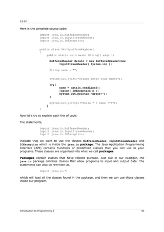 J.E.D.I
Here is the complete source code:
import java.io.BufferedReader;
import java.io.InputStreamReader;
import java.io.IOException;
public class GetInputFromKeyboard
{
public static void main( String[] args ){
BufferedReader dataIn = new BufferedReader(new
InputStreamReader( System.in) );
String name = "";
System.out.print("Please Enter Your Name:");
try{
name = dataIn.readLine();
}catch( IOException e ){
System.out.println("Error!");
}
System.out.println("Hello " + name +"!");
}
}
Now let's try to explain each line of code:
The statements,
import java.io.BufferedReader;
import java.io.InputStreamReader;
import java.io.IOException;
indicate that we want to use the classes BufferedReader, InputStreamReader and
IOException which is inside the java.io package. The Java Application Programming
Interface (API) contains hundreds of predefined classes that you can use in your
programs. These classes are organized into what we call packages.
Packages contain classes that have related purpose. Just like in our example, the
java.io package contains classes that allow programs to input and output data. The
statements can also be rewritten as,
import java.io.*;
which will load all the classes found in the package, and then we can use those classes
inside our program.
Introduction to Programming I 90
 