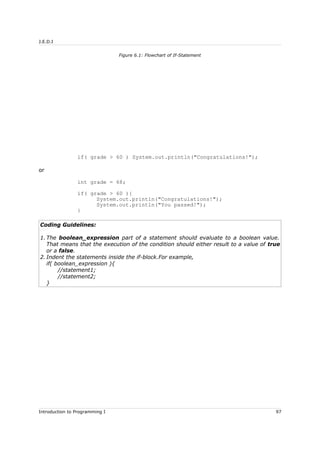 J.E.D.I
if( grade > 60 ) System.out.println("Congratulations!");
or
int grade = 68;
if( grade > 60 ){
System.out.println("Congratulations!");
System.out.println("You passed!");
}
Coding Guidelines:
1. The boolean_expression part of a statement should evaluate to a boolean value.
That means that the execution of the condition should either result to a value of true
or a false.
2. Indent the statements inside the if-block.For example,
if( boolean_expression ){
//statement1;
//statement2;
}
Introduction to Programming I 97
Figure 6.1: Flowchart of If-Statement
 