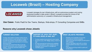 Locaweb (Brazil) – Hosting Company
Locaweb manages its own infrastructure, with an autonomous system and routing
equipment located in data center in Brazil. Locaweb provides the choice of full
administration autonomy or Locaweb’s infrastructure management.
Reasons why Locaweb chose Jelastic
TURNKEY SOLUTION
Turnkey cloud platform enables hosting service
providers to launch a new business in a week. It
provides all necessary functionality for system
admins, marketing and sales teams of a hosting
service provider.
Out-of-the-box components help to tune the
business performance, such as flexible billing
system, monitoring, business analytic and
marketing tools.
SUPPORT OF JAVA, PHP, RUBY,
PYTHON, NODE.JS AND .NET
• Turnkey scalable cloud solution for dev market
• Support for Java, PHP, Ruby, Node.js, Python &
.Net
• HA with horizontal and vertical auto scalability
• Cost efficient platform, easy navigate and use
• Integrated control panel for management
• 7/24/365 support
.
WHAT JELASTIC PROVIDES
• Flexibility and availability of recourses
• Horizontal and Vertical scalability
• Support all major technologies and DB options
• VPS capability
• Ability to use legacy apps with no coding
• Intuitive platform and easy to use control
panel
• Cost effective pricing model for public and
• private cloud
Use Cases : Public PaaS for Dev Teams, Startups, Web-shops, IT Consulting Companies and SMBs
 