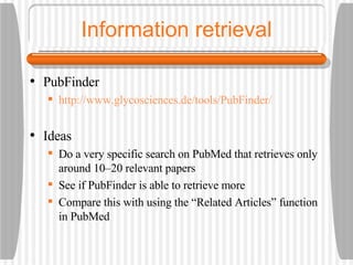 Information retrieval PubFinder http://www.glycosciences.de/tools/PubFinder/ Ideas Do a very specific search on PubMed that retrieves only around 10–20 relevant papers See if PubFinder is able to retrieve more Compare this with using the “Related Articles” function in PubMed 
