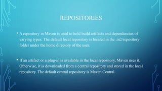 REPOSITORIES
• A repository in Maven is used to hold build artifacts and dependencies of
varying types. The default local repository is located in the .m2/repository
folder under the home directory of the user.
• If an artifact or a plug-in is available in the local repository, Maven uses it.
Otherwise, it is downloaded from a central repository and stored in the local
repository. The default central repository is Maven Central.
 