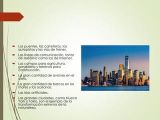  Los puentes, las carreteras, las
autopistas y las vías de trenes.
 Las líneas de comunicación, tanto
de teléfono como las de Internet.
 Los campos para agricultura,
ganadería y terrenos para
construcción.
 La gran cantidad de aviones en el
cielo.
 La gran cantidad de barcos en los
mares y los océanos.
 Las islas artificiales.
 Las grandes ciudades, como Nueva
York o Tokio, son el ejemplo de la
transformación extrema de la
naturaleza.
 