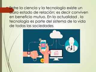 Entre la ciencia y la tecnología existe un
claro estado de relación; es decir conviven
en beneficio mutuo. En la actualidad , la
tecnología es parte del sistema de la vida
de todas las sociedades
 