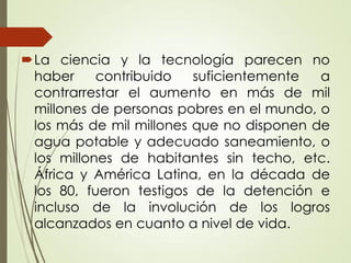 La ciencia y la tecnología parecen no
haber contribuido suficientemente a
contrarrestar el aumento en más de mil
millones de personas pobres en el mundo, o
los más de mil millones que no disponen de
agua potable y adecuado saneamiento, o
los millones de habitantes sin techo, etc.
África y América Latina, en la década de
los 80, fueron testigos de la detención e
incluso de la involución de los logros
alcanzados en cuanto a nivel de vida.
 