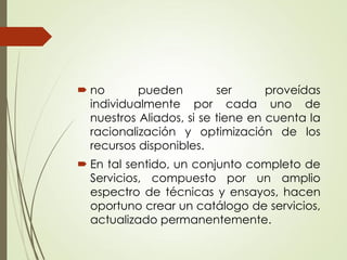  no pueden ser proveídas
individualmente por cada uno de
nuestros Aliados, si se tiene en cuenta la
racionalización y optimización de los
recursos disponibles.
 En tal sentido, un conjunto completo de
Servicios, compuesto por un amplio
espectro de técnicas y ensayos, hacen
oportuno crear un catálogo de servicios,
actualizado permanentemente.
 