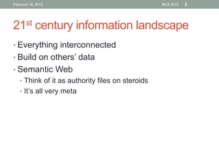 February 18, 2012

MLA 2012

2

21st century information landscape
• Everything interconnected

• Build on others’ data
• Semantic Web
• Think of it as authority files on steroids
• It’s all very meta

 