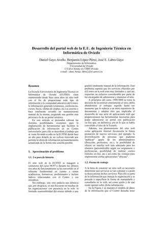 Desarrollo del portal web de la E.U. de Ingeniería Técnica en
Informática de Oviedo
Daniel Gayo Avello, Benjamín López Pérez, José E. Labra Gayo
Departamento de Informática
Universidad de Oviedo
C/Calvo Sotelo s/n 33007 Oviedo
e-mail: {dani, benja, labra}@lsi.uniovi.es
Resumen
La Escuela Universitaria de Ingeniería Técnica en
Informática de Oviedo (EUITIO) viene
manteniendo desde hace unos años un sitio web
con el fin de proporcionar todo tipo de
información a la comunidad educativa del Centro;
la información generada (exámenes, conferencias,
cursos, becas, ofertas de empleo, etc.) es enorme y
hace totalmente inviable un mantenimiento
manual de la misma, exigiendo una gestión más
próxima a la de un portal temático.
En este artículo se pretenden esbozar las
distintas posibilidades existentes para la
implantación de herramientas que faciliten la
publicación de información en un Centro
universitario; para ello se describirá el trabajo que
se viene llevando a cabo en la EUITIO desde hace
un año para dotarla de un website renovado que
permita la oferta de información permanentemente
actualizada de la forma más sencilla posible.
1. Aproximación al problema
1.1. Un poco de historia
El sitio web de la EUITIO se inauguró a
comienzos del curso 96/97 y durante los últimos
tres años de funcionamiento se ha convertido en el
referente fundamental en cuanto a temas
académicos, formativos, profesionales e incluso
lúdicos relacionados con el Centro y sus
miembros.
Sin embargo, este sitio padecía una dolencia
que, por desgracia, es aún frecuente en muchas de
las organizaciones con presencia en la web: la
limitada mantenibilidad del mismo debido a una
gestión totalmente manual de la información. Este
problema suponía que los servicios ofrecidos por
el Centro en la web eran muy limitados y, aún así,
requerían un esfuerzo considerable por parte de
los encargados de administrar y mantener el sitio.
A principios del curso 1999/2000 se toma la
decisión de reconstruir enteramente el sitio, debía
abandonarse el enfoque seguido hasta ese
momento que lo reducía a un mero repositorio de
documentos y adoptar otro que implicaba el
desarrollo de una serie de aplicaciones web que
proporcionasen las herramientas necesarias para
poder administrar un portal con publicación
on-line que, en definitiva, era en lo que se había
convertido el sitio de la Escuela.
Además, ese planteamiento del sitio web
como aplicación Internet favorecería la futura
prestación de nuevos servicios; por ejemplo: la
diversificación de personas que pudieran
"publicar" aparte de los administradores
(dirección, profesores, etc.), la posibilidad de
ofrecer un interfaz web más adecuado para los
alumnos (personalizable según sus asignaturas y
preferencias, posibilidad de realizar ciertos
trámites on-line, etc.), así como las ventajas para
implementar ciertas aplicaciones "ubicuas".
1.2. Forma de trabajo
A la hora de construir un sitio web es necesario
determinar qué servicios se van a prestar y a quién
se desea prestar dichos servicios. Para ello se parte
de la información que maneja la organización y se
procede a especificar la forma de manipularla y
consultarla en la web, así como quién y de qué
modo operará sobre dicha información.
En la Figura 1 se muestra el modelo de datos
de la información que el Centro deseaba tener
 