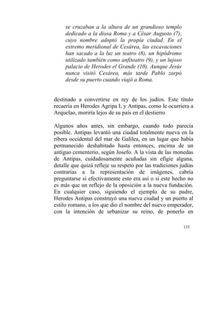 133
se cruzaban a la altura de un grandioso templo
dedicado a la diosa Roma y a César Augusto (7),
cuyo nombre adoptó la propia ciudad. En el
extremo meridional de Cesárea, las excavaciones
han sacado a la luz un teatro (8), un hipódromo
utilizado también como anfiteatro (9), y un lujoso
palacio de Herodes el Grande (10). Aunque Jesús
nunca visitó Cesárea, más tarde Pablo zarpó
desde su puerto cuando viajó a Roma.
destinado a convertirse en rey de los judíos. Este título
recaería en Herodes Agripa I, y Antipas, como le ocurriera a
Arquelao, moriría lejos de su país en el destierro
Algunos años antes, sin embargo, cuando todo parecía
posible. Antipas levantó una ciudad totalmente nueva en la
ribera occidental del mar de Galilea, en un lugar que había
permanecido deshabitado hasta entonces, encima de un
antiguo cementerio, según Josefo. A la vista de las monedas
de Antipas, cuidadosamente acuñadas sin efigie alguna,
detalle que quizá refleje su respeto por las tradiciones judías
contrarias a la representación de imágenes, cabría
preguntarse si efectivamente esto era así o si este hecho no
es más que un reflejo de la oposición a la nueva fundación.
En cualquier caso, siguiendo el ejemplo de su padre,
Herodes Antipas construyó una nueva ciudad y un puerto al
estilo romano, a los que dio el nombre del nuevo emperador,
con la intención de urbanizar su reino, de ponerlo en
 