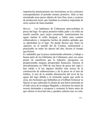 174
importación prácticamente son inexistentes en los contextos
correspondientes al período romano primitivo. Sólo se han
encontrado unos pocos objetos de loza fina, tazas y cuencos
de producción local, que imitaban la cerámica importada de
otros centros de fama mundial.
Barcas. Los habitantes de Cafarnaum aprovechaban la
pesca del lago. En época posterior había junto a la orilla un
muelle sencillo, pero mejor construido. Anteriormente las
aguas lamían la orilla desigual, y había unos cuantos
embarcaderos y rompeolas hechos de piedras apiladas que
se adentraban en el lago. No puede decirse que fuera un
«puerto» en el sentido del de Cesárea, monumental y
practicable en todas las épocas del año, hiciera el tiempo
que hiciera.
Es indudable que la pesca suministraba alimento y trabajo a
buena parte de los habitantes de Cafarnaum, pero sus casas
ponen de manifiesto que la industria «pesquera» no
proporcionaba ninguna prosperidad financiera. Gracias al
descubrimiento en 1986 de una barca de pesca del siglo I,
han salido a la luz algunos detalles más acerca de la
construcción de embarcaciones y de la pesca en el mar de
Galilea. A raíz de la notable disminución del nivel de las
aguas del lago debida a la tremenda sequía que asoló la
zona, dos hermanos que habitaban en el kibbutz Ginnosar se
fijaron en que sobresalía la silueta de una barca enterrada en
el lodo cerca de la antigua Magdala, e iniciaron las tareas de
rescate destinadas a recuperar y restaurar la barca antes de
que subiera el nivel del mar y quedara cubierta una vez más.
 