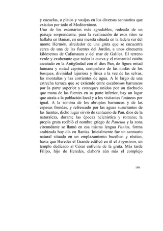 198
y cazuelas, o platos y vasijas en los diversos santuarios que
existían por todo el Mediterráneo.
Uno de los escenarios más agradables, rodeado de un
paisaje sorprendente, para la realización de esos ritos se
hallaba en Banias, en una meseta situada en la ladera sur del
monte Hermón, alrededor de una gruta que se encuentra
cerca de una de las fuentes del Jordán, a unos cincuenta
kilómetros de Cafamaum y del mar de Galilea. El terreno
verde y exuberante que rodea la cueva y el manantial estaba
asociado en la Antigüedad con el dios Pan, de figura mitad
humana y mitad caprina, compañero de las ninfas de los
bosques, divinidad lujuriosa y lírica a la vez de las selvas,
las montañas y las corrientes de agua. A lo largo de una
estrecha terraza que se extiende entre escabrosos barrancos
por la parte superior y estanques unidos por un riachuelo
que mana de las fuentes en su parte inferior, hay un lugar
que atraía a la población local y a los visitantes foráneos por
igual. A la sombra de los abruptos barrancos y de las
espesas frondas, y refrescado por las aguas susurrantes de
las fuentes, dicho lugar sirvió de santuario de Pan, dios de la
naturaleza, durante las épocas helenística y romana; la
propia gruta recibió el nombre griego de Paneion y la zona
circundante se llamó en esa misma lengua Panias, forma
arabizada hoy día en Banias. Inicialmente fue un santuario
natural situado en un emplazamiento bucólico y rústico,
hasta que Heredes el Grande edificó en él el Augusteon, un
templo dedicado al César enfrente de la gruta. Más tarde
Filipo, hijo de Heredes, elaboró aún más el complejo
 