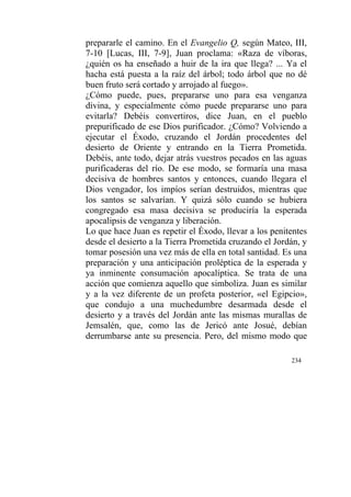 234
prepararle el camino. En el Evangelio Q, según Mateo, III,
7-10 [Lucas, III, 7-9], Juan proclama: «Raza de víboras,
¿quién os ha enseñado a huir de la ira que llega? ... Ya el
hacha está puesta a la raíz del árbol; todo árbol que no dé
buen fruto será cortado y arrojado al fuego».
¿Cómo puede, pues, prepararse uno para esa venganza
divina, y especialmente cómo puede prepararse uno para
evitarla? Debéis convertiros, dice Juan, en el pueblo
prepurificado de ese Dios purificador. ¿Cómo? Volviendo a
ejecutar el Éxodo, cruzando el Jordán procedentes del
desierto de Oriente y entrando en la Tierra Prometida.
Debéis, ante todo, dejar atrás vuestros pecados en las aguas
purificaderas del río. De ese modo, se formaría una masa
decisiva de hombres santos y entonces, cuando llegara el
Dios vengador, los impíos serían destruidos, mientras que
los santos se salvarían. Y quizá sólo cuando se hubiera
congregado esa masa decisiva se produciría la esperada
apocalipsis de venganza y liberación.
Lo que hace Juan es repetir el Éxodo, llevar a los penitentes
desde el desierto a la Tierra Prometida cruzando el Jordán, y
tomar posesión una vez más de ella en total santidad. Es una
preparación y una anticipación proléptica de la esperada y
ya inminente consumación apocalíptica. Se trata de una
acción que comienza aquello que simboliza. Juan es similar
y a la vez diferente de un profeta posterior, «el Egipcio»,
que condujo a una muchedumbre desarmada desde el
desierto y a través del Jordán ante las mismas murallas de
Jemsalén, que, como las de Jericó ante Josué, debían
derrumbarse ante su presencia. Pero, del mismo modo que
 