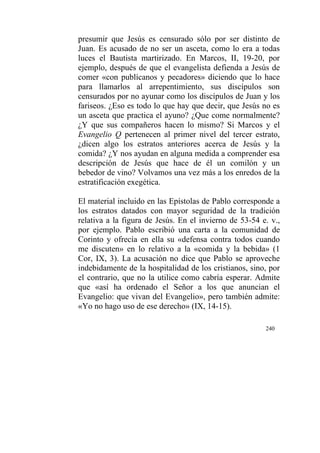 240
presumir que Jesús es censurado sólo por ser distinto de
Juan. Es acusado de no ser un asceta, como lo era a todas
luces el Bautista martirizado. En Marcos, II, 19-20, por
ejemplo, después de que el evangelista defienda a Jesús de
comer «con publícanos y pecadores» diciendo que lo hace
para llamarlos al arrepentimiento, sus discípulos son
censurados por no ayunar como los discípulos de Juan y los
fariseos. ¿Eso es todo lo que hay que decir, que Jesús no es
un asceta que practica el ayuno? ¿Que come normalmente?
¿Y que sus compañeros hacen lo mismo? Si Marcos y el
Evangelio Q pertenecen al primer nivel del tercer estrato,
¿dicen algo los estratos anteriores acerca de Jesús y la
comida? ¿Y nos ayudan en alguna medida a comprender esa
descripción de Jesús que hace de él un comilón y un
bebedor de vino? Volvamos una vez más a los enredos de la
estratificación exegética.
El material incluido en las Epístolas de Pablo corresponde a
los estratos datados con mayor seguridad de la tradición
relativa a la figura de Jesús. En el invierno de 53-54 e. v.,
por ejemplo. Pablo escribió una carta a la comunidad de
Corinto y ofrecía en ella su «defensa contra todos cuando
me discuten» en lo relativo a la «comida y la bebida» (1
Cor, IX, 3). La acusación no dice que Pablo se aproveche
indebidamente de la hospitalidad de los cristianos, sino, por
el contrario, que no la utilice como cabría esperar. Admite
que «así ha ordenado el Señor a los que anuncian el
Evangelio: que vivan del Evangelio», pero también admite:
«Yo no hago uso de ese derecho» (IX, 14-15).
 