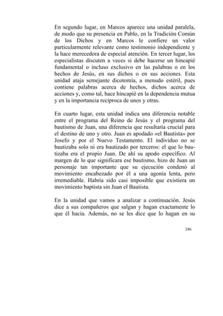 246
En segundo lugar, en Marcos aparece una unidad paralela,
de modo que su presencia en Pablo, en la Tradición Común
de los Dichos y en Marcos le confiere un valor
particularmente relevante como testimonio independiente y
la hace merecedora de especial atención. En tercer lugar, los
especialistas discuten a veces si debe hacerse un hincapié
fundamental o incluso exclusivo en las palabras o en los
hechos de Jesús, en sus dichos o en sus acciones. Esta
unidad ataja semejante dicotomía, a menudo estéril, pues
contiene palabras acerca de hechos, dichos acerca de
acciones y, como tal, hace hincapié en la dependencia mutua
y en la importancia recíproca de unos y otras.
En cuarto lugar, esta unidad indica una diferencia notable
entre el programa del Reino de Jesús y el programa del
bautismo de Juan, una diferencia que resultaría crucial para
el destino de uno y otro. Juan es apodado «el Bautista» por
Josefo y por el Nuevo Testamento. El individuo no se
bautizaba solo ni era bautizado por terceros: el que lo bau-
tizaba era el propio Juan. De ahí su apodo específico. Al
margen de lo que significara ese bautismo, hizo de Juan un
personaje tan importante que su ejecución condenó al
movimiento encabezado por él a una agonía lenta, pero
irremediable. Habría sido casi imposible que existiera un
movimiento baptista sin Juan el Bautista.
En la unidad que vamos a analizar a continuación. Jesús
dice a sus compañeros que salgan y hagan exactamente lo
que él hacía. Además, no se les dice que lo hagan en su
 