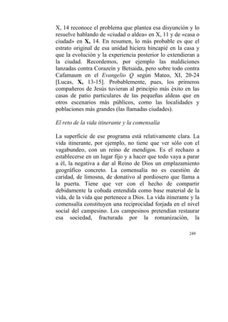 249
X, 14 reconoce el problema que plantea esa disyunción y lo
resuelve hablando de «ciudad o aldea» en X, 11 y de «casa o
ciudad» en X, 14. En resumen, lo más probable es que el
estrato original de esa unidad hiciera hincapié en la casa y
que la evolución y la experiencia posterior lo extendieran a
la ciudad. Recordemos, por ejemplo las maldiciones
lanzadas contra Corazeín y Betsaida, pero sobre todo contra
Cafamaum en el Evangelio Q según Mateo, XI, 20-24
[Lucas, X, 13-15]. Probablemente, pues, los primeros
compañeros de Jesús tuvieran al principio más éxito en las
casas de patio particulares de las pequeñas aldeas que en
otros escenarios más públicos, como las localidades y
poblaciones más grandes (las llamadas ciudades).
El reto de la vida itinerante y la comensalía
La superficie de ese programa está relativamente clara. La
vida itinerante, por ejemplo, no tiene que ver sólo con el
vagabundeo, con un reino de mendigos. Es el rechazo a
establecerse en un lugar fijo y a hacer que todo vaya a parar
a él, la negativa a dar al Reino de Dios un emplazamiento
geográfico concreto. La comensalía no es cuestión de
caridad, de limosna, de donativo al pordiosero que llama a
la puerta. Tiene que ver con el hecho de compartir
debidamente la coñuda entendida como base material de la
vida, de la vida que pertenece a Dios. La vida itinerante y la
comensalía constituyen una reciprocidad forjada en el nivel
social del campesino. Los campesinos pretendían restaurar
esa sociedad, fracturada por la romanización, la
 