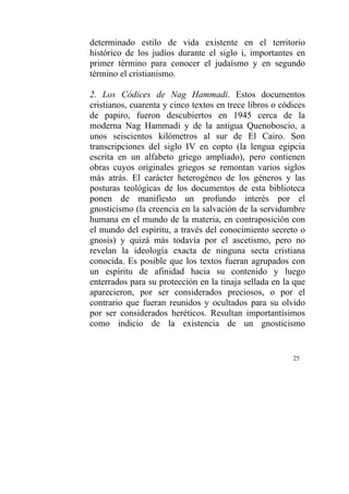25
determinado estilo de vida existente en el territorio
histórico de los judíos durante el siglo i, importantes en
primer término para conocer el judaísmo y en segundo
término el cristianismo.
2. Los Códices de Nag Hammadi. Estos documentos
cristianos, cuarenta y cinco textos en trece libros o códices
de papiro, fueron descubiertos en 1945 cerca de la
moderna Nag Hammadi y de la antigua Quenoboscio, a
unos seiscientos kilómetros al sur de El Cairo. Son
transcripciones del siglo IV en copto (la lengua egipcia
escrita en un alfabeto griego ampliado), pero contienen
obras cuyos originales griegos se remontan varios siglos
más atrás. El carácter heterogéneo de los géneros y las
posturas teológicas de los documentos de esta biblioteca
ponen de manifiesto un profundo interés por el
gnosticismo (la creencia en la salvación de la servidumbre
humana en el mundo de la materia, en contraposición con
el mundo del espíritu, a través del conocimiento secreto o
gnosis) y quizá más todavía por el ascetismo, pero no
revelan la ideología exacta de ninguna secta cristiana
conocida. Es posible que los textos fueran agrupados con
un espíritu de afinidad hacia su contenido y luego
enterrados para su protección en la tinaja sellada en la que
aparecieron, por ser considerados preciosos, o por el
contrario que fueran reunidos y ocultados para su olvido
por ser considerados heréticos. Resultan importantísimos
como indicio de la existencia de un gnosticismo
 