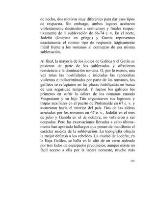 315
de hecho, dos motivos muy diferentes para dar esos tipos
de respuesta. Sin embargo, ambos lugares acabaron
violentamente destruidos a comienzos y finales respec-
tivamente de la sublevación de 66-74 e. v. En el norte,
Jodefat (Jotapata en griego) y Gamia representan
exactamente el mismo tipo de respuesta trágicamente
inútil frente a los romanos al comienzo de esa misma
sublevación.
Al final, la mayoría de los judíos de Galilea y el Golán se
pusieron de parte de los sublevados y ofrecieron
resistencia a la dominación romana. O, por lo menos, una
vez rotas las hostilidades e iniciadas las represalias
violentas e indiscriminadas por parte de los romanos, los
galileos se refugiaron en las plazas fortificadas en busca
de una seguridad temporal. Y fueron los galileos los
primeros en sufrir la cólera de los romanos cuando
Vespasiano y su hijo Tito organizaron sus legiones y
tropas auxiliares en el puerto de Ptolemaide en 67 e. v. y
avanzaron hacia el interior del país. Dos de las aldeas
arrasadas por los romanos en 67 e. v., Jodefat en el mes
de julio y Ganóla en el de octubre, no volvieron a ser
ocupadas. Pero las excavaciones llevadas a cabo última-
mente han aportado hallazgos que ponen de manifiesto el
carácter suicida de la sublevación. La topografía ofrecía
la mejor defensa a los rebeldes. La ciudad de Jodefat, en
la Baja Galilea, se halla en lo alto de un cerro rodeado
por tres lados de escarpados precipicios, aunque existe un
fácil acceso a ella por la ladera noroeste, mucho más
 