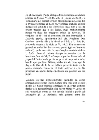 347
En el Evangelio Q este séxtuplo Conglomerado de dichos
aparece en Mateo, V, 38-48, VII, 12 [Lucas VI, 27-36], y
forma parte del primer sermón programático de Jesús. En
la Didache aparece en I, 2c-5a, y aparece incluido en una
instrucción dirigida a los conversos, más bien a los de
origen pagano que a los judíos, pues probablemente
ponga en duda los preceptos éticos de aquéllos. El
conjunto se si-i túa al comienzo de una instrucción o
Didache previa, típicamente ju-i día. Proclama Dos
Caminos, uno de vida y de virtud en I, l-2c y II, ;
1-6, 14,
y otro de muerte y de vicio en V, 1-6, 2. Esa instrucción
general se radicaliza hasta cierto punto (¡ya es bastante
radical!) con la inserción de este Conglomerado inicial en
I, 2c-5a. Pero al mismo tiempo se suaviza con la
inserción final de VI, 2: «Porque si puedes llevar todo el
yugo del Señor serás perfecto; pero si no puedes todo,
haz lo que puedas». Nótese, dicho sea de paso, que la
Regla de Oro de I, 2c se hallaba presente tanto en la
nueva inserción como en el texto anterior a ella. Su
presencia en ambos textos facilitaba ese proceso en ese
lugar.
Veamos los tres Conglomerados seguidos tal como
aparecen en esos tres textos. Nótese ante todo que los seis
dichos del Conglomerado aparecen en un orden distinto
debido a la reorganización que hacen Mateo y Lucas en
sus respectivas obras de ese sermón inicial a partir del
Evangelio Q. La hipótesis más general entre los
 