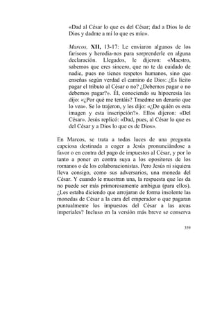 359
«Dad al César lo que es del César; dad a Dios lo de
Dios y dadme a mí lo que es mío».
Marcos, XII, 13-17: Le enviaron algunos de los
fariseos y herodia-nos para sorprenderle en alguna
declaración. Llegados, le dijeron: «Maestro,
sabemos que eres sincero, que no te da cuidado de
nadie, pues no tienes respetos humanos, sino que
enseñas según verdad el camino de Dios: ¿Es lícito
pagar el tributo al César o no? ¿Debemos pagar o no
debemos pagar?». Él, conociendo su hipocresía les
dijo: «¿Por qué me tentáis? Traedme un denario que
lo vea». Se lo trajeron, y les dijo: «¿De quién es esta
imagen y esta inscripción?». Ellos dijeron: «Del
César». Jesús replicó: «Dad, pues, al César lo que es
del César y a Dios lo que es de Dios».
En Marcos, se trata a todas luces de una pregunta
capciosa destinada a coger a Jesús pronunciándose a
favor o en contra del pago de impuestos al César, y por lo
tanto a poner en contra suya a los opositores de los
romanos o de los colaboracionistas. Pero Jesús ni siquiera
lleva consigo, como sus adversarios, una moneda del
César. Y cuando le muestran una, la respuesta que les da
no puede ser más primorosamente ambigua (para ellos).
¿Les estaba diciendo que arrojaran de forma insolente las
monedas de César a la cara del emperador o que pagaran
puntualmente los impuestos del César a las arcas
imperiales? Incluso en la versión más breve se conserva
 