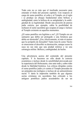 364
Todo esto no es más que el trasfondo necesario para
entender el título del presente capítulo. Con respecto al
cargo de sumo pontífice, al culto y al Templo, en el siglo
i se produjo un choque fundamental entre belleza y
ambigüedad, entre la belleza de su antigüedad y la ambi-
güedad de su legitimidad. Desde una posición de pureza
judía estricta, por ejemplo, cabía la posibilidad de
rechazar al sumo sacerdote que ocupara el cargo e incluso
al Templo existente en aquellos momentos.
¿El sumo pontífice era legítimo o no? ¿El Templo era un
santuario que debía ser protegido o una fortaleza que
debía ser destruida? ¿Era, efectivamente, ni más ni menos
que la acrópolis de Jerusalén? Tanto Jose-fo como Tácito
se emocionan al describir su destrucción, aunque acaso la
suya no sea más que una piedad retórica y no una
estrategia militar. Belleza y ambigüedad, de hecho.
Una advertencia acerca del contenido del presente
capítulo. Y la hacemos no sólo desde la cortesía
ecuménica o incluso desde la sensibilidad provocada por
la experiencia del Holocausto, sino ante todo y sobre todo
desde la fidelidad histórica. Las críticas dirigidas contra
el sumo pontífice judío y/o contra el Templo proceden de
un antijudaís-mo teológico o incluso de un antisemitismo
racial. Y daría la impresión también de que algunas
sectas cristianas sin sacerdotes han criticado a los
antiguos pontífices judíos acusándolos de ser un
 