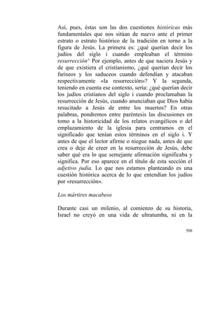508
Así, pues, éstas son las dos cuestiones históricas más
fundamentales que nos sitúan de nuevo ante el primer
estrato o estrato histórico de la tradición en torno a la
figura de Jesús. La primera es: ¿qué querían decir los
judíos del siglo i cuando empleaban el término
resurrección^ Por ejemplo, antes de que naciera Jesús y
de que existiera el cristianismo, ¿qué querían decir los
fariseos y los saduceos cuando defendían y atacaban
respectivamente «la resurrección»? Y la segunda,
teniendo en cuenta ese contexto, sería: ¿qué querían decir
los judíos cristianos del siglo i cuando proclamaban la
resurrección de Jesús, cuando anunciaban que Dios había
resucitado a Jesús de entre los muertos? En otras
palabras, pondremos entre paréntesis las discusiones en
tomo a la historicidad de los relatos evangélicos o del
emplazamiento de la iglesia para centramos en el
significado que tenían estos términos en el siglo i. Y
antes de que el lector afirme o niegue nada, antes de que
crea o deje de creer en la resurrección de Jesús, debe
saber qué era lo que semejante afirmación significaba y
significa. Por eso aparece en el título de esta sección el
adjetivo judía. Lo que nos estamos planteando es una
cuestión histórica acerca de lo que entendían los judíos
por «resurrección».
Los mártires macabeos
Durante casi un milenio, al comienzo de su historia,
Israel no creyó en una vida de ultratumba, ni en la
 