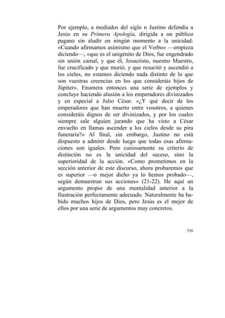 536
Por ejemplo, a mediados del siglo n Justino defendía a
Jesús en su Primera Apología, dirigida a un público
pagano sin aludir en ningún momento a la unicidad:
«Cuando afirmamos asimismo que el Verbo» —empieza
diciendo—, «que es el unigénito de Dios, fue engendrado
sin unión camal, y que él, Jesucristo, nuestro Maestro,
fue crucificado y que murió, y que resucitó y ascendió a
los cielos, no estamos diciendo nada distinto de lo que
son vuestras creencias en los que consideráis hijos de
Júpiter». Enumera entonces una serie de ejemplos y
concluye haciendo alusión a los emperadores divinizados
y en especial a Julio César. «¿Y qué decir de los
emperadores que han muerto entre vosotros, a quienes
consideráis dignos de ser divinizados, y por los cuales
siempre sale alguien jurando que ha visto a César
envuelto en llamas ascender a los cielos desde su pira
funeraria?» Al final, sin embargo, Justino no está
dispuesto a admitir desde luego que todas esas afirma-
ciones son iguales. Pero curiosamente su criterio de
distinción no es la unicidad del suceso, sino la
superioridad de la acción. «Como prometimos en la
sección anterior de este discurso, ahora probaremos que
es superior —o mejor dicho ya lo hemos probado—,
según demuestran sus acciones» (21-22). He aquí un
argumento propio de una mentalidad anterior a la
Ilustración perfectamente adecuado. Naturalmente ha ha-
bido muchos hijos de Dios, pero Jesús es el mejor de
ellos por una serie de argumentos muy concretos.
 