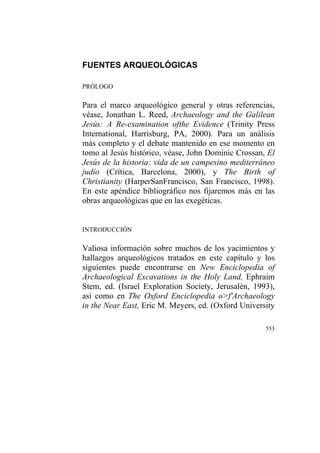 553
FUENTES ARQUEOLÓGICAS
PRÓLOGO
Para el marco arqueológico general y otras referencias,
véase, Jonathan L. Reed, Archaeology and the Galilean
Jesús: A Re-examination ofthe Evidence (Trinity Press
International, Harrisburg, PA, 2000). Para un análisis
más completo y el debate mantenido en ese momento en
tomo al Jesús histórico, véase, John Dominic Crossan, El
Jesús de la historia: vida de un campesino mediterráneo
judío (Crítica, Barcelona, 2000), y The Birth of
Christianity (HarperSanFrancisco, San Francisco, 1998).
En este apéndice bibliográfico nos fijaremos más en las
obras arqueológicas que en las exegéticas.
INTRODUCCIÓN
Valiosa información sobre muchos de los yacimientos y
hallazgos arqueológicos tratados en este capítulo y los
siguientes puede encontrarse en New Enciclopedia of
Archaeological Excavations in the Holy Land, Ephraim
Stem, ed. (Israel Exploration Society, Jerusalén, 1993),
así como en The Oxford Enciclopedia o>f'Archaeology
in the Near East, Eric M. Meyers, ed. (Oxford University
 