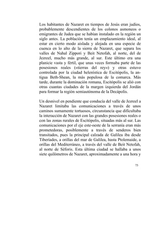 75
Los habitantes de Nazaret en tiempos de Jesús eran judíos,
probablemente descendientes de los colonos asmoneos o
emigrantes de Judea que se habían instalado en la región un
siglo antes. La población tenía un emplazamiento ideal, al
estar en cierto modo aislada y alojada en una especie de
cuenca en lo alto de la sierra de Nazaret, que separa los
valles de Nahal Zippori y Beit Netofah, al norte, del de
Jezreel, mucho más grande, al sur. Este último era una
planicie vasta y fértil, que unas veces formaba parte de las
posesiones reales («tierras del rey») y otras estuvo
controlada por la ciudad helenística de Escitópolis, la an-
tigua Beth-Shean, la más populosa de la comarca. Más
tarde, durante la dominación romana, Escitópolis se alió con
otras cuantas ciudades de la margen izquierda del Jordán
para formar la región semiautónoma de la Decápolis.
Un desnivel en pendiente que conducía del valle de Jezreel a
Nazaret limitaba las comunicaciones a través de unos
caminos sumamente tortuosos, circunstancia que dificultaba
la interacción de Nazaret con las grandes posesiones reales o
con las zonas rurales de Escitópolis, situadas más al sur. Las
comunicaciones por el eje este-oeste de la serranía eran más
prometedoras, posiblemente a través de senderos bien
transitados, pues la principal calzada de Galilea iba desde
Tiberíades, a orillas del mar de Galilea, hasta Ptolemaide, a
orillas del Mediterráneo, a través del valle de Beit Netofah,
al norte de Séforis. Esta última ciudad se hallaba a unos
siete quilómetros de Nazaret, aproximadamente a una hora y
 