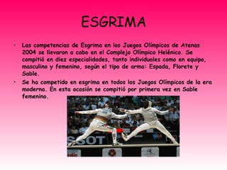 ESGRIMA Las competencias de Esgrima en los Juegos Olímpicos de Atenas 2004 se llevaron a cabo en el Complejo Olímpico Helénico. Se compitió en diez especialidades, tanto individuales como en equipo, masculino y femenino, según el tipo de arma: Espada, Florete y Sable. Se ha competido en esgrima en todos los Juegos Olímpicos de la era moderna. En esta ocasión se compitió por primera vez en Sable femenino. 