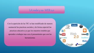 LA nube y su WEB 2,0
Con la aparición de las TIC se han modificado de manera
sustancial las practicas sociales y de forma especial las
practicas educativa ya que los maestros tendrán que
aprender a trabajar mas con el pensamiento que con las
herramientas
 
