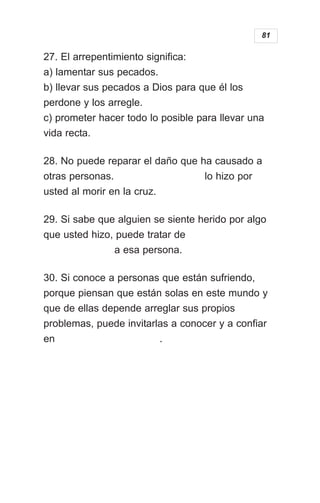 27. El arrepentimiento significa:
a) lamentar sus pecados.
b) llevar sus pecados a Dios para que él los
perdone y los arregle.
c) prometer hacer todo lo posible para llevar una
vida recta.
28. No puede reparar el daño que ha causado a
otras personas. lo hizo por
usted al morir en la cruz.
29. Si sabe que alguien se siente herido por algo
que usted hizo, puede tratar de
a esa persona.
30. Si conoce a personas que están sufriendo,
porque piensan que están solas en este mundo y
que de ellas depende arreglar sus propios
problemas, puede invitarlas a conocer y a confiar
en .
81
 
