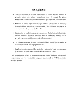 CONCLUSIONES
• Se realizó un estudio de mercado que determinó la existencia de una demanda de
productos aptos para celiacos sobresaliendo como el principal las pizzas,
respondiendo a la necesidad de oferta de empresas que cubran este nicho de mercado
• Se realizó un estudio organizacional y legal que dio a conocer todos los procesos y
normas necesarias para una correcta habilitación y funcionamiento del proyecto de
una pizzería libre de gluten en Cochabamba
• Se determinó el estudio técnico y de esta manera se llegó a la conclusión de todos
aquellos equipos y materiales necesarios para un rendimiento propicio, que el
proyecto presente requerirá para su perfecto funcionamiento
• Se realizó el estudio económico y financiero donde se determinó el monto de
inversión aproximado para el proyecto presente.
• Se efectuó el análisis de viabilidad económica y se determinó que el proyecto de una
pizzería libre de gluten en Cochabamba es económicamente viable
Como se demuestra en la tabla 35, la inversión total, sería de unos 70596bs lo cual se cubrirá
por completo el año tres, y conducirá a una ganancia aproximada de 504780bs en los dos
próximos dos años.
 
