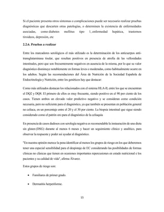 15
Si el paciente presenta otros síntomas o complicaciones puede ser necesario realizar pruebas
diagnósticas que descarten otras patologías, o determinen la existencia de enfermedades
asociadas, como diabetes mellitus tipo 1, enfermedad hepática, trastornos
tiroideos, depresión, etc
2.2.6. Pruebas a realizar
Entre los marcadores serológicos el más utilizado es la determinación de los anticuerpos anti-
transglutaminasa tisular, que resultan positivos en presencia de atrofia de las vellosidades
intestinales, pero que son frecuentemente negativos en ausencia de la misma, por lo que su valor
diagnóstico disminuye notablemente en formas leves o moderadas, como habitualmente ocurre en
los adultos. Según las recomendaciones del Área de Nutrición de la Sociedad Española de
Endocrinología y Nutrición, entre los genéticos hay que destacar:
Como más utilizados destacan los relacionados con el sistema HLA-II, entre los que se encuentran
el DQ2 y DQ8. El primero de ellos es muy frecuente, siendo positivo en el 90 por ciento de los
casos. Tienen ambos un elevado valor predictivo negativo y se consideran como condición
necesaria, pero no suficiente para el diagnóstico, ya que también se presentan en población general
no celiaca, en un porcentaje entre el 20 y el 30 por ciento. La biopsia intestinal que sigue siendo
considerado como el patrón oro para el diagnóstico de la celiaquía
En presencia de casos dudosos con serología negativa es recomendable la instauración de una dieta
sin gluten (DSG) durante al menos 6 meses y hacer un seguimiento clínico y analítico, para
observar la respuesta y poder así ayudar al diagnóstico.
"En nuestra opinión merece la pena identificar al menos los grupos de riesgo en los que deberemos
tener una especial sensibilidad para el despistaje de EC considerando las posibilidades de formas
clínicas no clásicas que tienen en ocasiones importantes repercusiones en estado nutricional e los
pacientes y su calidad de vida", afirma Álvarez.
Estos grupos de riesgo son:
• Familiares de primer grado.
• Dermatitis herpetiforme.
 