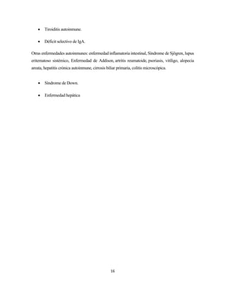 16
• Tiroiditis autoinmune.
• Déficit selectivo de IgA.
Otras enfermedades autoinmunes: enfermedad inflamatoria intestinal, Síndrome de Sjögren, lupus
eritematoso sistémico, Enfermedad de Addison, artritis reumatoide, psoriasis, vitíligo, alopecia
areata, hepatitis crónica autoinmune, cirrosis biliar primaria, colitis microscópica.
• Síndrome de Down.
• Enfermedad hepática
 