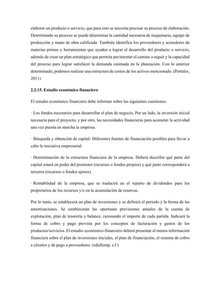 elaborar un producto o servicio, que para esto se necesita precisar su proceso de elaboración.
Determinado su proceso se puede determinar la cantidad necesaria de maquinaria, equipo de
producción y mano de obra calificada. También identifica los proveedores y acreedores de
materias primas y herramientas que ayuden a lograr el desarrollo del producto o servicio,
además de crear un plan estratégico que permita pavimentar el camino a seguir y la capacidad
del proceso para lograr satisfacer la demanda estimada en la planeación. Con lo anterior
determinado, podemos realizar una estructura de costos de los activos mencionado. (Portales,
2011)
2.2.15. Estudio económico financiero
El estudio económico financiero debe informar sobre las siguientes cuestiones:
· Los fondos necesarios para desarrollar el plan de negocio. Por un lado, la inversión inicial
necesaria para el proyecto, y por otro, las necesidades financieras para acometer la actividad
una vez puesta en marcha la empresa.
· Búsqueda y obtención de capital: Diferentes fuentes de financiación posibles para llevar a
cabo la iniciativa empresarial.
· Determinación de la estructura financiera de la empresa. Deberá describir qué parte del
capital estará en poder del promotor (recursos o fondos propios) y qué parte corresponderá a
terceros (recursos o fondos ajenos).
· Rentabilidad de la empresa, que se traducirá en el reparto de dividendos para los
propietarios de los recursos y/o en la acumulación de reservas.
Por lo tanto, se establecerá un plan de inversiones y se definirá el periodo y la forma de las
amortizaciones. Se establecerán las oportunas previsiones anuales de la cuenta de
explotación, plan de tesorería y balance, razonando el importe de cada partida. Indicará la
forma de cobro y pago prevista por los conceptos de facturación y gastos de los
productos/servicios. El estudio económico-financiero deberá presentar al menos información
financiera sobre el plan de inversiones iniciales, el plan de financiación, el sistema de cobro
a clientes y de pago a proveedores. (edufiemp, s.f.)
 