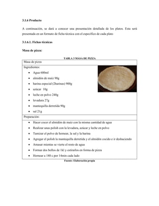 3.1.6 Producto
A continuación, se dará a conocer una presentación detallada de los platos. Esta será
presentada en un formato de ficha técnica con el específico de cada plato
3.1.6.1. Fichas técnicas
Masa de pizza:
TABLA 3 MASA DE PIZZA
Masa de pizza
Ingredientes:
• Agua 600ml
• almidón de maíz 90g
• harina especial (2harinas) 900g
• azúcar 10g
• leche en polvo 240g
• levadura 27g
• mantequilla derretida 90g
• sal 21g
Preparación:
• Hacer cocer el almidón de maíz con la misma cantidad de agua
• Realizar unas polish con la levadura, azúcar y leche en polvo
• Tamizar el polvo de hornear, la sal y la harina
• Agregar el polish la mantequilla derretida y el almidón cocido e ir deshaciendo
• Amasar mientas se vierte el resto de agua
• Formar dos bollos de 1kl y estirarlos en forma de pizza
• Hornear a 180 c por 14min cada lado
Fuente: Elaboración propia
 