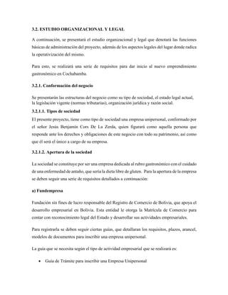 3.2. ESTUDIO ORGANIZACIONAL Y LEGAL
A continuación, se presentará el estudio organizacional y legal que denotará las funciones
básicas de administración del proyecto, además de los aspectos legales del lugar donde radica
la operativización del mismo.
Para esto, se realizará una serie de requisitos para dar inicio al nuevo emprendimiento
gastronómico en Cochabamba.
3.2.1. Conformación del negocio
Se presentarán las estructuras del negocio como su tipo de sociedad, el estado legal actual,
la legislación vigente (normas tributarias), organización jurídica y razón social.
3.2.1.1. Tipos de sociedad
El presente proyecto, tiene como tipo de sociedad una empresa unipersonal, conformado por
el señor Jesús Benjamín Cors De La Zerda, quien figurará como aquella persona que
responde ante los derechos y obligaciones de este negocio con todo su patrimonio, así como
que él será el único a cargo de su empresa.
3.2.1.2. Apertura de la sociedad
La sociedad se constituye por ser una empresa dedicada al rubro gastronómico con el cuidado
de una enfermedad de antaño, que sería la dieta libre de gluten. Para la apertura de la empresa
se deben seguir una serie de requisitos detallados a continuación:
a) Fundempresa
Fundación sin fines de lucro responsable del Registro de Comercio de Bolivia, que apoya el
desarrollo empresarial en Bolivia. Esta entidad le otorga la Matrícula de Comercio para
contar con reconocimiento legal del Estado y desarrollar sus actividades empresariales.
Para registrarla se deben seguir ciertas guías, que detallaran los requisitos, plazos, arancel,
modelos de documentos para inscribir una empresa unipersonal.
La guía que se necesita según el tipo de actividad empresarial que se realizará es:
• Guía de Trámite para inscribir una Empresa Unipersonal
 