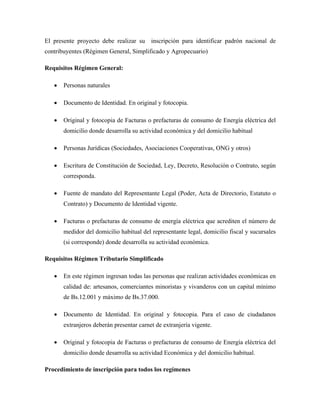 El presente proyecto debe realizar su inscripción para identificar padrón nacional de
contribuyentes (Régimen General, Simplificado y Agropecuario)
Requisitos Régimen General:
• Personas naturales
• Documento de Identidad. En original y fotocopia.
• Original y fotocopia de Facturas o prefacturas de consumo de Energía eléctrica del
domicilio donde desarrolla su actividad económica y del domicilio habitual
• Personas Jurídicas (Sociedades, Asociaciones Cooperativas, ONG y otros)
• Escritura de Constitución de Sociedad, Ley, Decreto, Resolución o Contrato, según
corresponda.
• Fuente de mandato del Representante Legal (Poder, Acta de Directorio, Estatuto o
Contrato) y Documento de Identidad vigente.
• Facturas o prefacturas de consumo de energía eléctrica que acrediten el número de
medidor del domicilio habitual del representante legal, domicilio fiscal y sucursales
(si corresponde) donde desarrolla su actividad económica.
Requisitos Régimen Tributario Simplificado
• En este régimen ingresan todas las personas que realizan actividades económicas en
calidad de: artesanos, comerciantes minoristas y vivanderos con un capital mínimo
de Bs.12.001 y máximo de Bs.37.000.
• Documento de Identidad. En original y fotocopia. Para el caso de ciudadanos
extranjeros deberán presentar carnet de extranjería vigente.
• Original y fotocopia de Facturas o prefacturas de consumo de Energía eléctrica del
domicilio donde desarrolla su actividad Económica y del domicilio habitual.
Procedimiento de inscripción para todos los regímenes
 