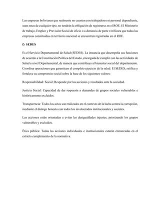 Las empresas bolivianas que realmente no cuenten con trabajadores ni personal dependiente,
sean estas de cualquier tipo, no tendrán la obligación de registrarse en el ROE. El Ministerio
de trabajo, Empleo y Previsión Social de oficio o a denuncia de parte verificara que todas las
empresas constituidas en territorio nacional se encuentren registradas en el ROE.
f) SEDES
Es el Servicio Departamental de Salud (SEDES). La instancia que desempeña sus funciones
de acuerdo a la Constitución Política del Estado, encargada de cumplir con las actividades de
Salud a nivel Departamental, de manera que contribuya al bienestar social del departamento.
Coordina operaciones que garanticen el completo ejercicio de la salud. El SEDES, ratifica y
fortalece su compromiso social sobre la base de los siguientes valores:
Responsabilidad: Social: Responde por las acciones y resultados ante la sociedad.
Justicia Social: Capacidad de dar respuesta a demandas de grupos sociales vulnerables e
históricamente excluidos.
Transparencia: Todos los actos son realizados en el contexto de la lucha contra la corrupción,
mediante el dialogo honesto con todos los involucrados institucionales y sociales.
Las acciones están orientadas a evitar las desigualdades injustas, priorizando los grupos
vulnerables y excluidos.
Ética pública: Todas las acciones individuales e institucionales estarán enmarcadas en el
estricto cumplimiento de la normativa.
 
