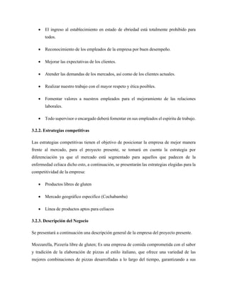 • El ingreso al establecimiento en estado de ebriedad está totalmente prohibido para
todos.
• Reconocimiento de los empleados de la empresa por buen desempeño.
• Mejorar las expectativas de los clientes.
• Atender las demandas de los mercados, así como de los clientes actuales.
• Realizar nuestro trabajo con el mayor respeto y ética posibles.
• Fomentar valores a nuestros empleados para el mejoramiento de las relaciones
laborales.
• Todo supervisor o encargado deberá fomentar en sus empleados el espíritu de trabajo.
3.2.2. Estrategias competitivas
Las estrategias competitivas tienen el objetivo de posicionar la empresa de mejor manera
frente al mercado, para el proyecto presente, se tomará en cuenta la estrategia por
diferenciación ya que el mercado está segmentado para aquellos que padecen de la
enfermedad celiaca dicho esto, a continuación, se presentarán las estrategias elegidas para la
competitividad de la empresa:
• Productos libres de gluten
• Mercado geográfico especifico (Cochabamba)
• Línea de productos aptos para celiacos
3.2.3. Descripción del Negocio
Se presentará a continuación una descripción general de la empresa del proyecto presente.
Mozzarella, Pizzería libre de gluten; Es una empresa de comida comprometida con el sabor
y tradición de la elaboración de pizzas al estilo italiano, que ofrece una variedad de las
mejores combinaciones de pizzas desarrolladas a lo largo del tiempo, garantizando a sus
 
