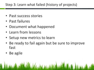 Step	
  3:	
  Learn	
  what	
  failed	
  (history	
  of	
  projects)	
  

•  Past	
  success	
  stories	
  
•  Past	
  failures	
  
•  Document	
  what	
  happened	
  
•  Learn	
  from	
  lessons	
  
•  Setup	
  new	
  metrics	
  to	
  learn	
  
•  Be	
  ready	
  to	
  fail	
  again	
  but	
  be	
  sure	
  to	
  improve	
  
   fast	
  
•  Be	
  agile	
  
 