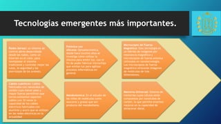 Tecnologías emergentes más importantes.
Redes Aéreas: un sistema de
control aéreo desarrollado
desde las nubes, como un
Internet en el cielo, para
reemplazar el sistema
tradicional y controlar mejor las
rutas, la seguridad y los
aterrizajes de los aviones.
Cables cuánticos: Cables
fabricados con nanotubos de
carbón cuyo menor peso y
mayor fuerza permitirán que
torres existentes soporten
cables con 10 veces la
capacidad de los cables
eléctricos fabricados con
aluminio y acero que se utilizan
en las redes eléctricas en la
actualidad.
Metabolomica: En el estudio de
las miles de moléculas como
azucares y grasas que son
producto del metabolismo.
Fotónica con
silicona: Optoelectrónica,
desde hace muchos años se
investiga cómo utilizar la
silicona para emitir luz, con el
fin de poder fabricar microchips
que emitan luz para agilizar
procesos informáticos en
general.
Microscopio de Fuerza
Magnética: Esta tecnología es
un hibrido de imágenes por
resonancia magnética y
microscopios de fuerza atómica
utilizados en nanotecnología.
Los microscopios de fuerza
magnética ofrecerán imágenes
de moléculas de tres
dimensiones.
Memoria Universal: Sistema de
memorias cuyas células están
compuestas por nanotubos de
carbón, lo que permite enormes
mejoras en la capacidad de
almacenar datos.
 