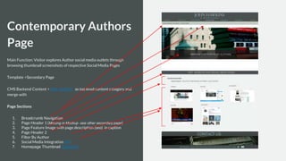 Contemporary Authors
Page
Main Function: Visitor explores Author social media outlets through
browsing thumbnail screenshots of respective Social Media Pages
Template >Secondary Page
CMS Backend Content > Add “Author” as top level content category and
merge with
Page Sections
1. Breadcrumb Navigation
2. Page Header 1 (Missing in Mockup -see other secondary page)
3. Page Feature Image with page description (seo) in caption
4. Page Header 2
5. Filter By Author
6. Social Media Integration API
7. Homepage Thumbnail Snapshot
 