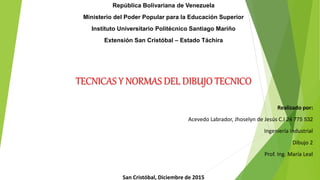 República Bolivariana de Venezuela
Ministerio del Poder Popular para la Educación Superior
Instituto Universitario Politécnico Santiago Mariño
Extensión San Cristóbal – Estado Táchira
TECNICAS Y NORMAS DEL DIBUJO TECNICO
Realizado por:
Acevedo Labrador, Jhoselyn de Jesús C.I 24 775 532
Ingeniería Industrial
Dibujo 2
Prof. Ing. María Leal
San Cristóbal, Diciembre de 2015
 